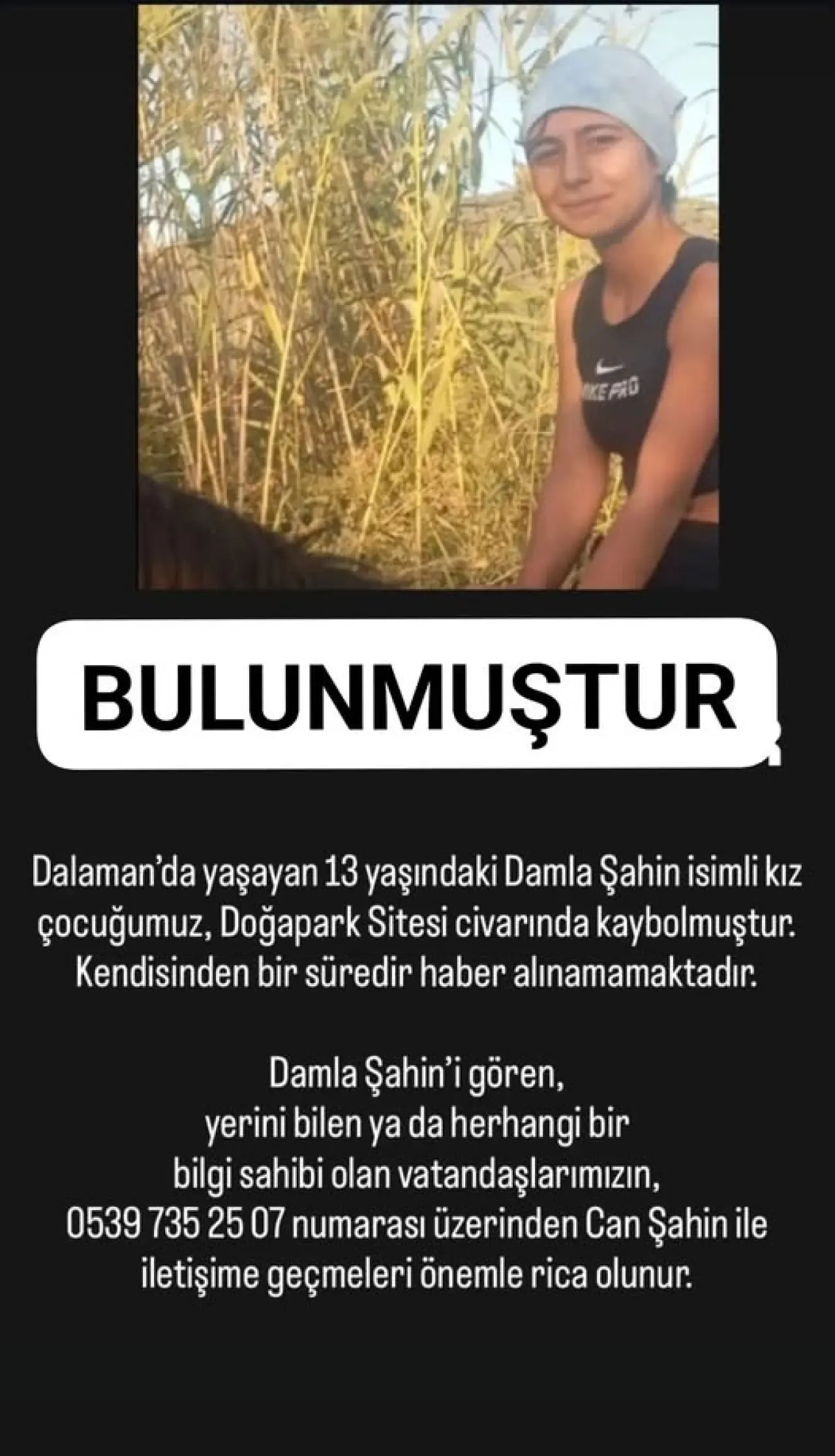 şunu diyen bir yazı 'KEPRO BULUNMUŞTUR Dalaman'da yaşayan 13 yaşındaki Damla Şahin isimli kız çocuğumuz, Doğapark Sitesi civarında kaybolmuştur. Kendisinden bir süredir haber alınamamaktadır. Damla Şahin'i gören, yerini bilen ya da herhangi bir bilgi sahibi olan vatandaşlarımızın, 0539 735 25 07 numarası üzerinden Can Şahin ile iletişime geçmeleri önemle rica olunur.' görseli olabilir